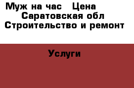 Муж на час › Цена ­ 100 - Саратовская обл. Строительство и ремонт » Услуги   